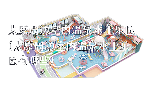 太原周边室内温泉水上乐园(太原周边室内温泉水上乐园有哪些)_https://www.gzyiquyoule.com_新闻动态_第1张