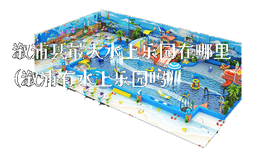 溆浦县最大水上乐园在哪里(溆浦有水上乐园吗)_https://www.gzyiquyoule.com_新闻动态_第1张