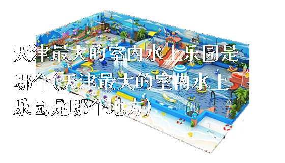 天津最大的室内水上乐园是哪个(天津最大的室内水上乐园是哪个地方)_https://www.gzyiquyoule.com_新闻动态_第1张
