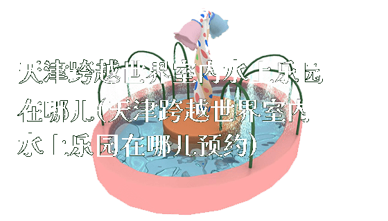 天津跨越世界室内水上乐园在哪儿(天津跨越世界室内水上乐园在哪儿预约)_https://www.gzyiquyoule.com_新闻动态_第1张