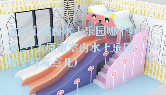 太原市室内水上乐园哪个好玩点(太原市室内水上乐园哪个好玩点儿)_新闻动态_第1张_广州溢趣游乐设备有限公司 太原市室内水上乐园哪个好玩点(太原市室内水上乐园哪个好玩点儿)_https://www.gzyiquyoule.com_新闻动态_第1张