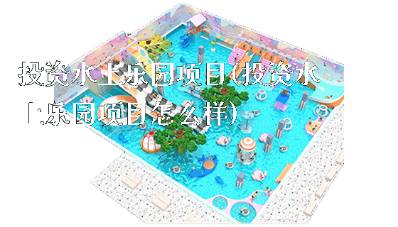 投资水上乐园项目(投资水上乐园项目怎么样)_https://www.gzyiquyoule.com_新闻动态_第1张