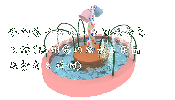 徐州多功能水上乐园设备怎么样(徐州多功能水上乐园设备怎么样啊)_https://www.gzyiquyoule.com_新闻动态_第1张