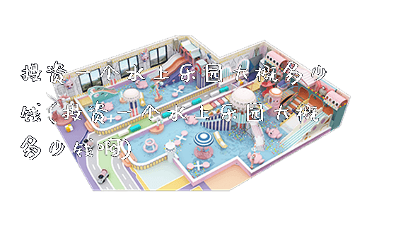 投资一个水上乐园大概多少钱(投资一个水上乐园大概多少钱啊)_https://www.gzyiquyoule.com_新闻动态_第1张