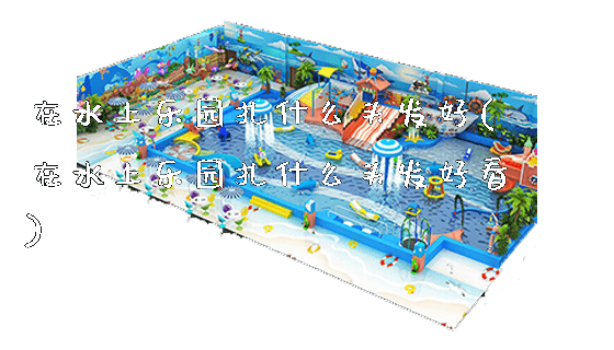 在水上乐园扎什么头发好(在水上乐园扎什么头发好看)_https://www.gzyiquyoule.com_新闻动态_第1张