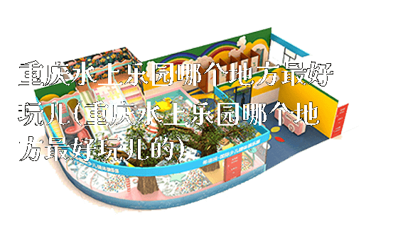 重庆水上乐园哪个地方最好玩儿(重庆水上乐园哪个地方最好玩儿的)_https://www.gzyiquyoule.com_新闻动态_第1张
