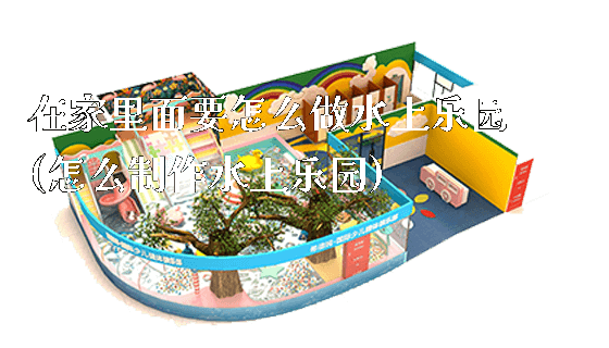 在家里面要怎么做水上乐园(怎么制作水上乐园)_https://www.gzyiquyoule.com_新闻动态_第1张