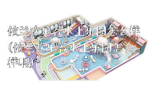 依兰欢乐谷水上乐园怎么样(依兰欢乐谷水上乐园怎么样啊)_https://www.gzyiquyoule.com_新闻动态_第1张