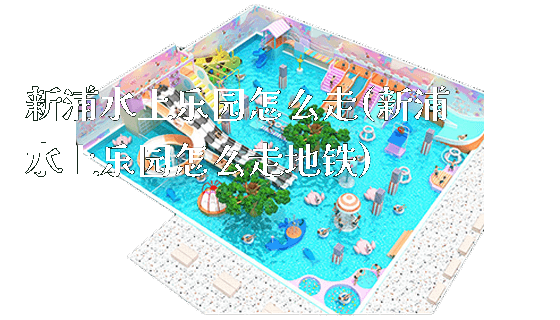 新浦水上乐园怎么走(新浦水上乐园怎么走地铁)_https://www.gzyiquyoule.com_新闻动态_第1张