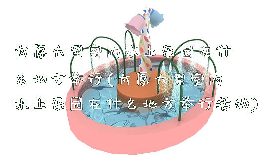 太原大型室内水上乐园在什么地方举行(太原大型室内水上乐园在什么地方举行活动)_https://www.gzyiquyoule.com_新闻动态_第1张