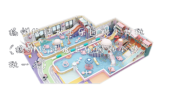 扬州仪征水上乐园哪个好玩(扬州仪征水上乐园哪个好玩一点)_https://www.gzyiquyoule.com_新闻动态_第1张