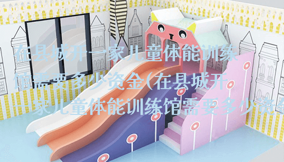 在县城开一家儿童体能训练馆需要多少资金(在县城开一家儿童体能训练馆需要多少资金呢)_https://www.gzyiquyoule.com_新闻动态_第1张
