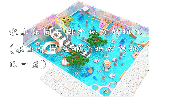 水上乐园在哪个地方好玩儿(水上乐园在哪个地方好玩儿一点)_https://www.gzyiquyoule.com_新闻动态_第1张