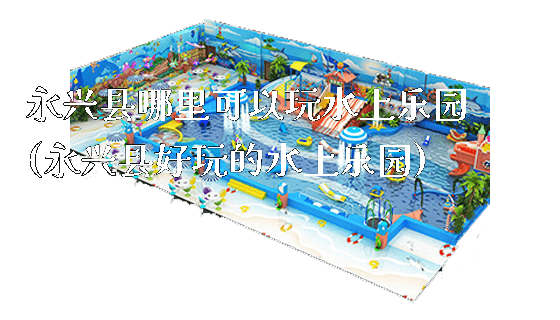 永兴县哪里可以玩水上乐园(永兴县好玩的水上乐园)_https://www.gzyiquyoule.com_新闻动态_第1张