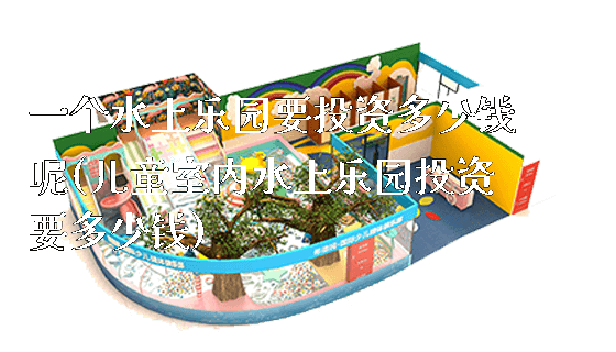 一个水上乐园要投资多少钱呢(儿童室内水上乐园投资要多少钱)_https://www.gzyiquyoule.com_新闻动态_第1张