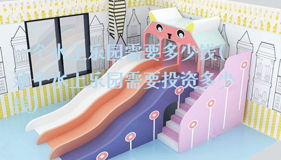 一个水上乐园需要多少钱(建个水上乐园需要投资多少钱)_https://www.gzyiquyoule.com_新闻动态_第1张