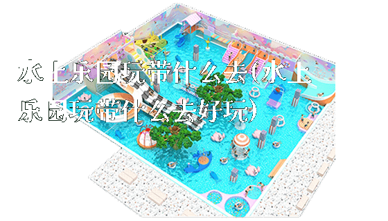 水上乐园玩带什么去(水上乐园玩带什么去好玩)_https://www.gzyiquyoule.com_新闻动态_第1张