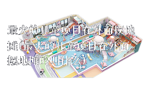 最火的儿童项目在外面摆地摊(最火的儿童项目在外面摆地摊的叫什么)_https://www.gzyiquyoule.com_新闻动态_第1张