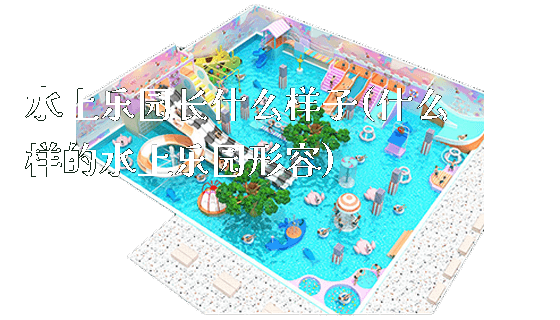 水上乐园长什么样子(什么样的水上乐园形容)_https://www.gzyiquyoule.com_新闻动态_第1张