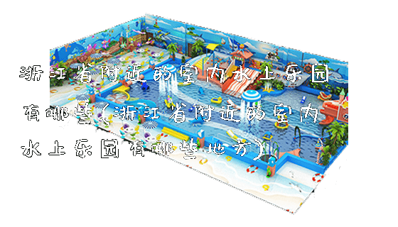 浙江省附近的室内水上乐园有哪些(浙江省附近的室内水上乐园有哪些地方)_https://www.gzyiquyoule.com_新闻动态_第1张