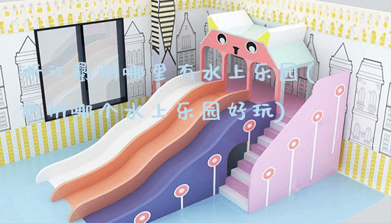 浙江衢州哪里有水上乐园(衢州哪个水上乐园好玩)_https://www.gzyiquyoule.com_新闻动态_第1张