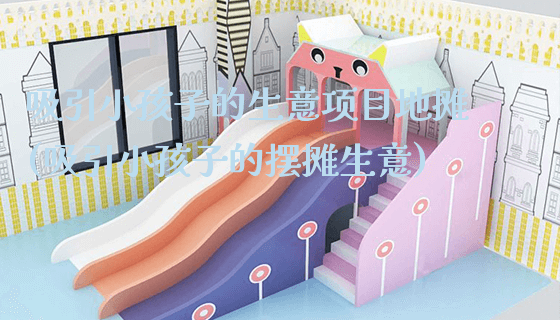 吸引小孩子的生意项目地摊(吸引小孩子的摆摊生意)_https://www.gzyiquyoule.com_新闻动态_第1张