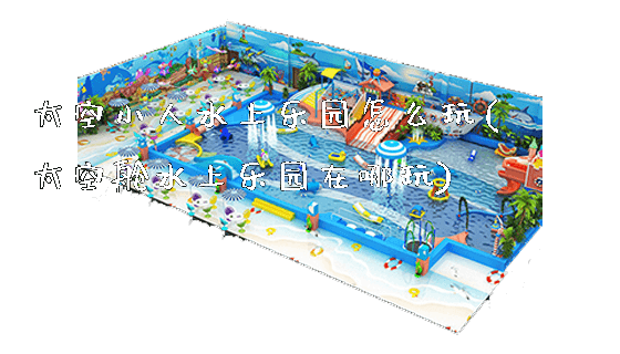 太空小人水上乐园怎么玩(太空舱水上乐园在哪玩)_https://www.gzyiquyoule.com_新闻动态_第1张