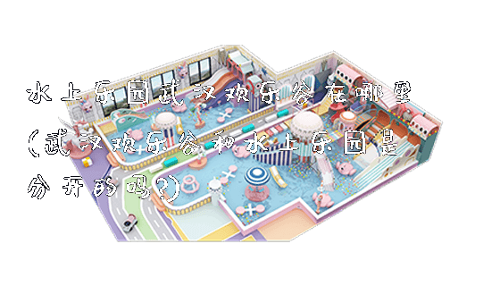 水上乐园武汉欢乐谷在哪里(武汉欢乐谷和水上乐园是分开的吗?)_https://www.gzyiquyoule.com_新闻动态_第1张