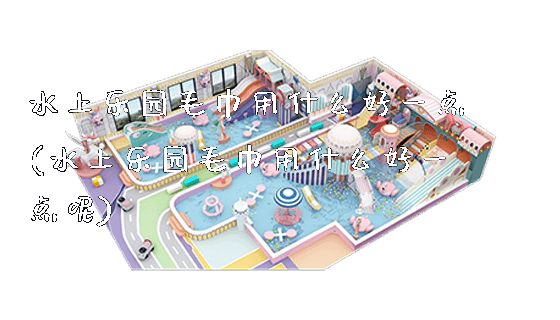 水上乐园毛巾用什么好一点(水上乐园毛巾用什么好一点呢)_https://www.gzyiquyoule.com_新闻动态_第1张