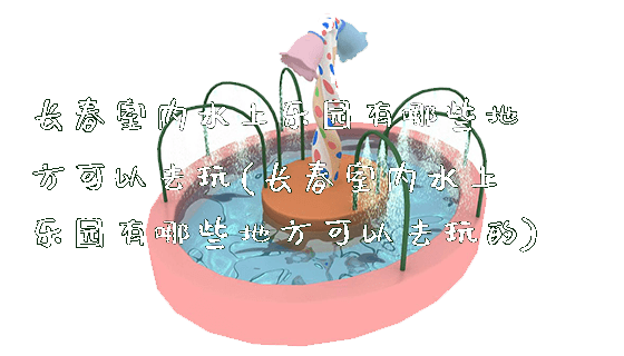 长春室内水上乐园有哪些地方可以去玩(长春室内水上乐园有哪些地方可以去玩的)_https://www.gzyiquyoule.com_新闻动态_第1张