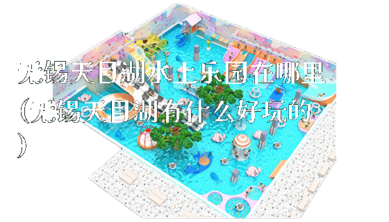 无锡天目湖水上乐园在哪里(无锡天目湖有什么好玩的)_https://www.gzyiquyoule.com_新闻动态_第1张