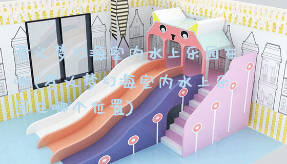 孝义梦幻海室内水上乐园在哪(孝义梦幻海室内水上乐园在哪个位置)_https://www.gzyiquyoule.com_新闻动态_第1张