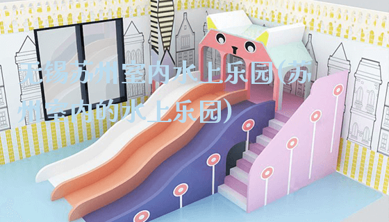 无锡苏州室内水上乐园(苏州室内的水上乐园)_https://www.gzyiquyoule.com_新闻动态_第1张