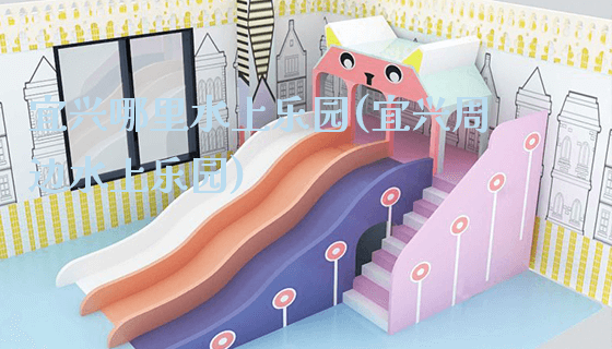 宜兴哪里水上乐园(宜兴周边水上乐园)_https://www.gzyiquyoule.com_新闻动态_第1张