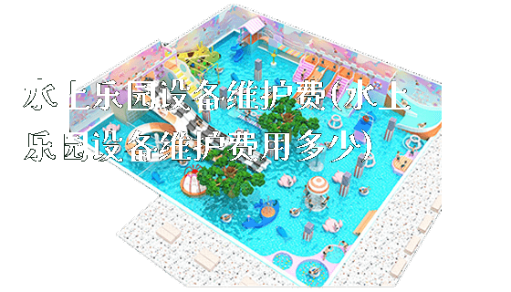 水上乐园设备维护费(水上乐园设备维护费用多少)_https://www.gzyiquyoule.com_新闻动态_第1张