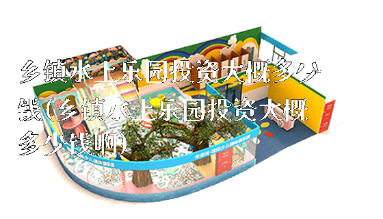 乡镇水上乐园投资大概多少钱(乡镇水上乐园投资大概多少钱啊)_https://www.gzyiquyoule.com_新闻动态_第1张