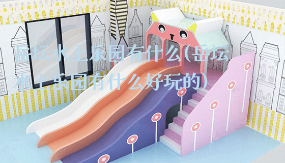 岳坛水上乐园有什么(岳坛水上乐园有什么好玩的)_https://www.gzyiquyoule.com_新闻动态_第1张