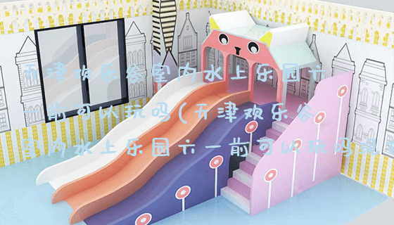 天津欢乐谷室内水上乐园六一前可以玩吗(天津欢乐谷室内水上乐园六一前可以玩吗现在)_https://www.gzyiquyoule.com_新闻动态_第1张