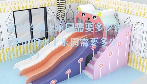 秀山的水上乐园需要多少钱(秀山的水上乐园需要多少钱一个)_https://www.gzyiquyoule.com_新闻动态_第1张