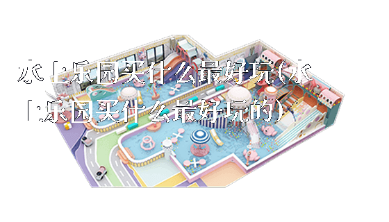 水上乐园买什么最好玩(水上乐园买什么最好玩的)_https://www.gzyiquyoule.com_新闻动态_第1张