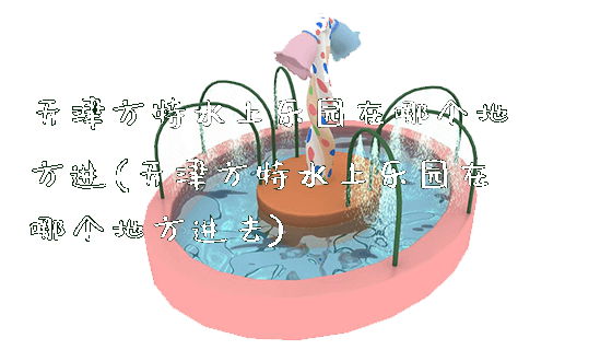 天津方特水上乐园在哪个地方进(天津方特水上乐园在哪个地方进去)_新闻动态_第1张_广州溢趣游乐设备有限公司 天津方特水上乐园在哪个地方进(天津方特水上乐园在哪个地方进去)_https://www.gzyiquyoule.com_新闻动态_第1张