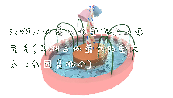 亚洲占地最大的室内水上乐园是(亚洲占地最大的室内水上乐园是哪个)_https://www.gzyiquyoule.com_新闻动态_第1张