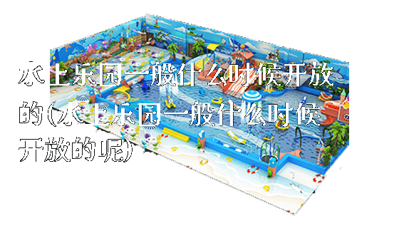 水上乐园一般什么时候开放的(水上乐园一般什么时候开放的呢)_https://www.gzyiquyoule.com_新闻动态_第1张