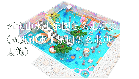 五龙山水上乐园怎么走进去(五龙山水上乐园怎么走进去的)_新闻动态_第1张_广州溢趣游乐设备有限公司 五龙山水上乐园怎么走进去(五龙山水上乐园怎么走进去的)_https://www.gzyiquyoule.com_新闻动态_第1张