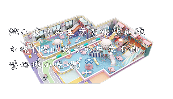 做小孩子的生意有哪些地摊小吃(做小孩子的生意有哪些地摊小吃呢)_https://www.gzyiquyoule.com_新闻动态_第1张