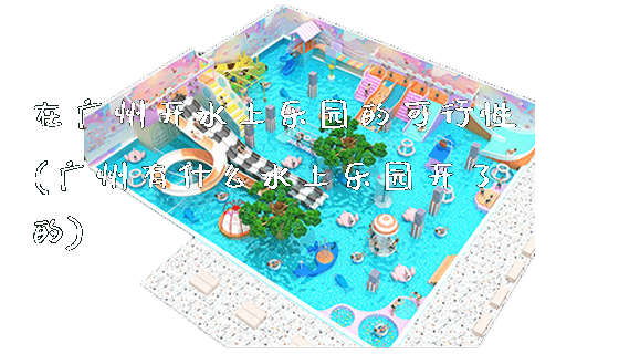 在广州开水上乐园的可行性(广州有什么水上乐园开了的)_https://www.gzyiquyoule.com_新闻动态_第1张