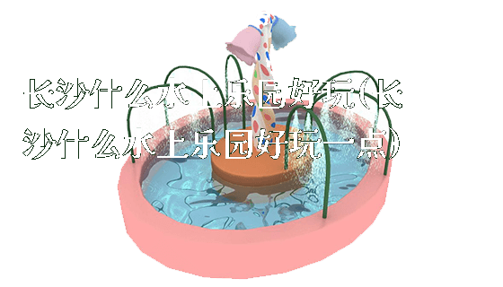 长沙什么水上乐园好玩(长沙什么水上乐园好玩一点)_https://www.gzyiquyoule.com_新闻动态_第1张