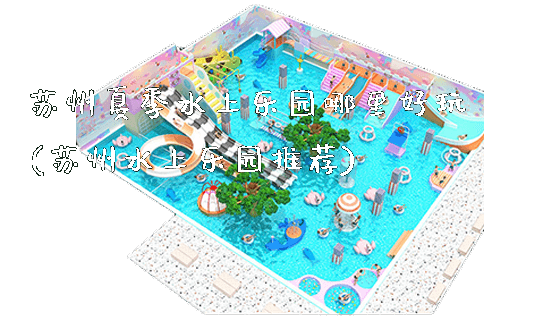 苏州夏季水上乐园哪里好玩(苏州水上乐园推荐)_https://www.gzyiquyoule.com_新闻动态_第1张