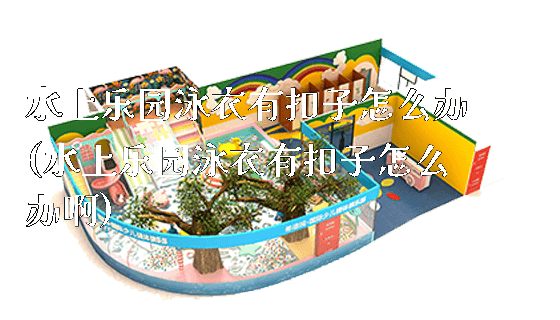 水上乐园泳衣有扣子怎么办(水上乐园泳衣有扣子怎么办啊)_https://www.gzyiquyoule.com_新闻动态_第1张