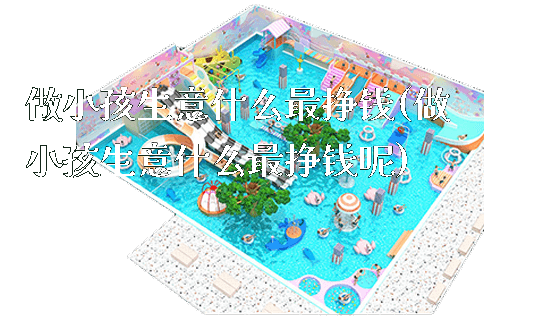 做小孩生意什么最挣钱(做小孩生意什么最挣钱呢)_https://www.gzyiquyoule.com_新闻动态_第1张